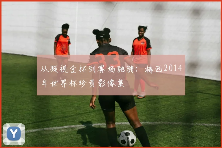 从凝视金杯到赛场驰骋：梅西2014年世界杯珍贵影像集
