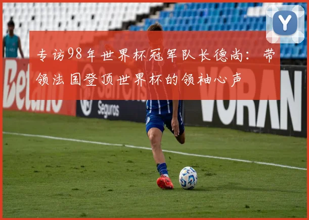 专访98年世界杯冠军队长德尚：带领法国登顶世界杯的领袖心声