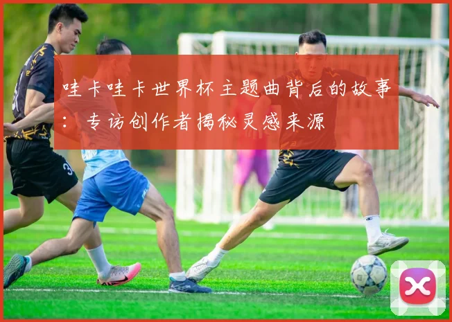 哇卡哇卡世界杯主题曲背后的故事：专访创作者揭秘灵感来源