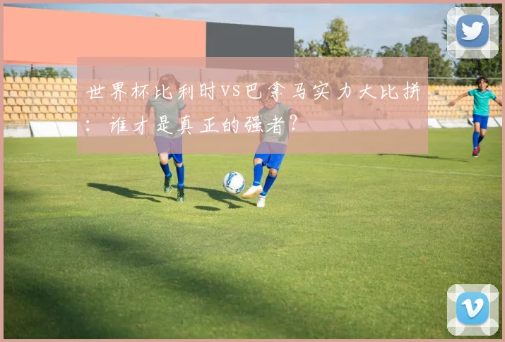 世界杯比利时vs巴拿马实力大比拼：谁才是真正的强者？