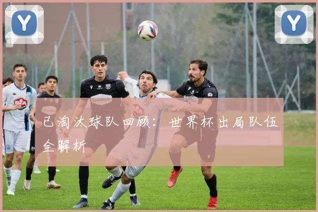 已淘汰球队回顾：世界杯出局队伍全解析
