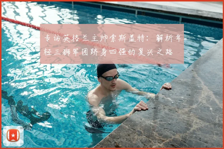 专访英格兰主帅索斯盖特：解析年轻三狮军团跻身四强的复兴之路