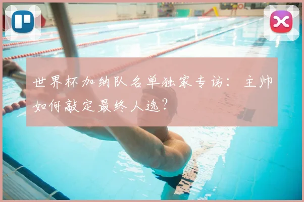 世界杯加纳队名单独家专访：主帅如何敲定最终人选？
