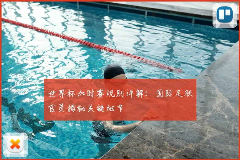世界杯加时赛规则详解：国际足联官员揭秘关键细节