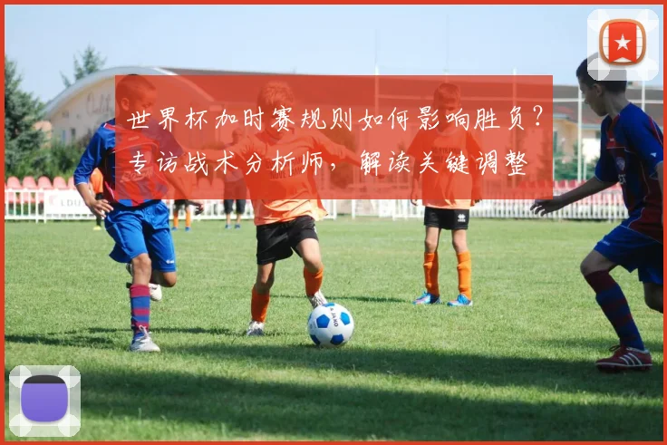 世界杯加时赛规则如何影响胜负？专访战术分析师，解读关键调整