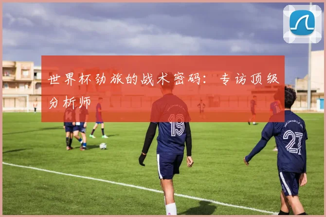 世界杯劲旅的战术密码:专访顶级分析师